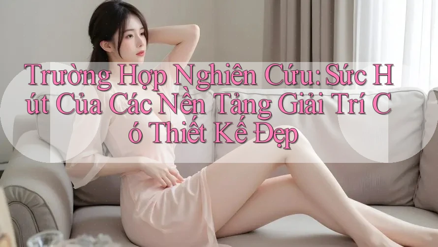 Trường Hợp Nghiên Cứu: Sức Hút Của Các Nền Tảng Giải Trí Có Thiết Kế Đẹp Trường Hợp Nghiên Cứu: Sức Hút Của Các Nền Tảng Giải Trí Có Thiết Kế Đẹp