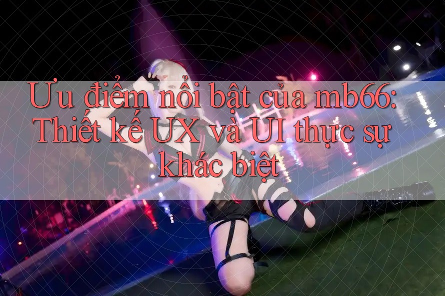 Ưu điểm nổi bật của mb66: Thiết kế UX và UI thực sự khác biệt Ưu điểm nổi bật của mb66: Thiết kế UX và UI thực sự khác biệt