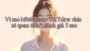 Vì sao Mb66 được TikToker chia sẻ quan tâm đánh giá 5 sao