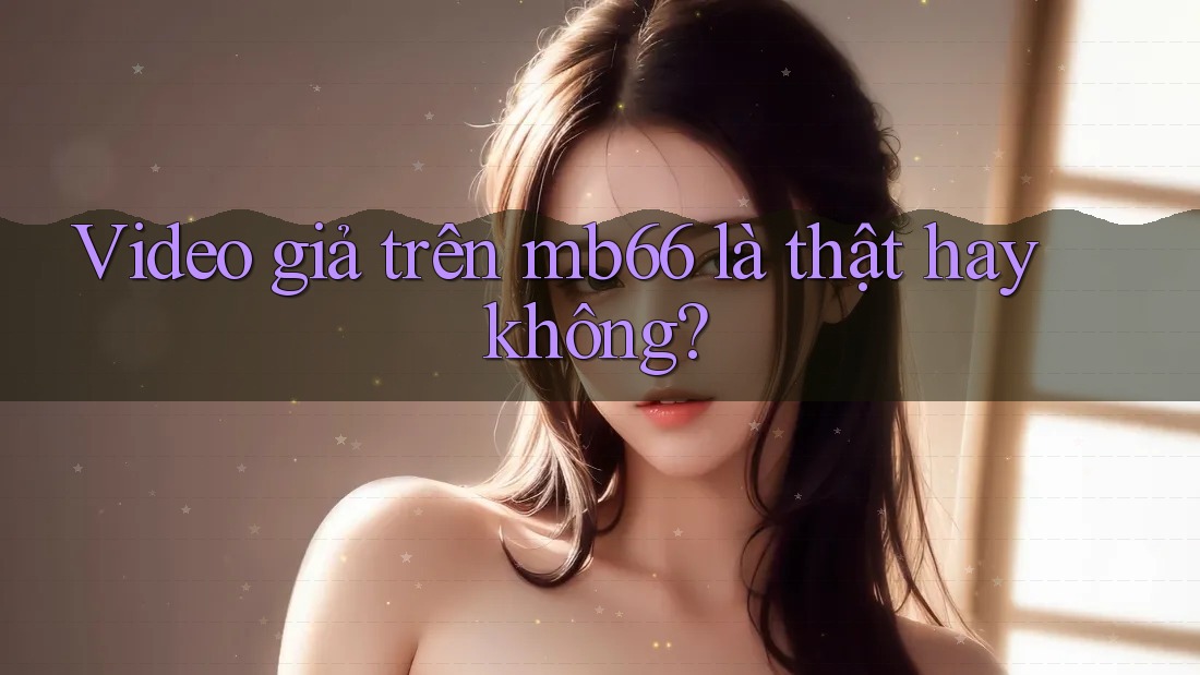 Video giả trên mb66 là thật hay không? Video giả trên mb66 là thật hay không?